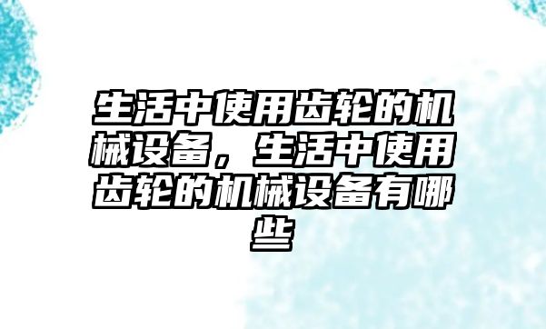 生活中使用齒輪的機(jī)械設(shè)備，生活中使用齒輪的機(jī)械設(shè)備有哪些