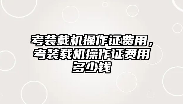 考裝載機(jī)操作證費(fèi)用，考裝載機(jī)操作證費(fèi)用多少錢