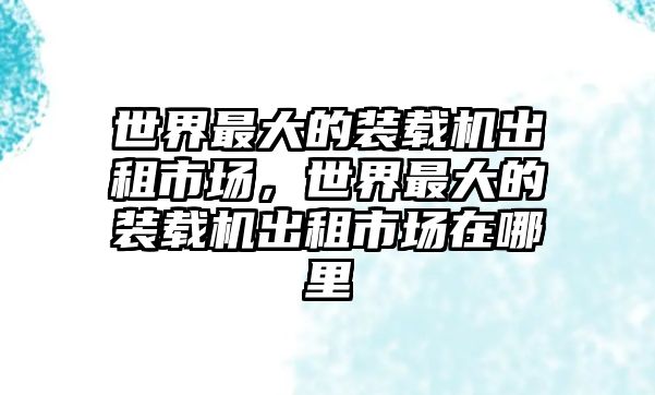 世界最大的裝載機出租市場，世界最大的裝載機出租市場在哪里