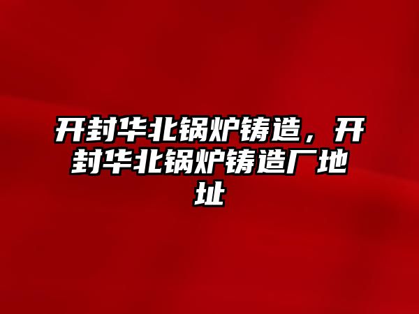 開封華北鍋爐鑄造，開封華北鍋爐鑄造廠地址