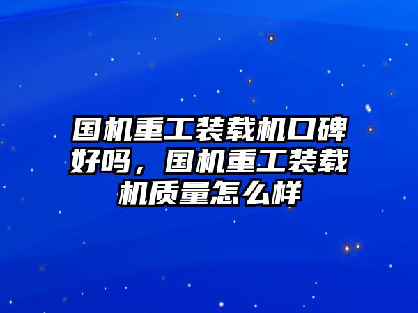 國機(jī)重工裝載機(jī)口碑好嗎，國機(jī)重工裝載機(jī)質(zhì)量怎么樣