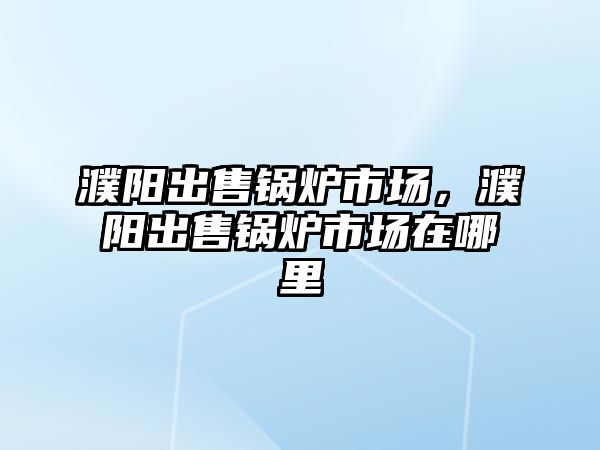 濮陽出售鍋爐市場，濮陽出售鍋爐市場在哪里