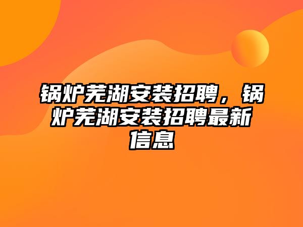 鍋爐蕪湖安裝招聘，鍋爐蕪湖安裝招聘最新信息