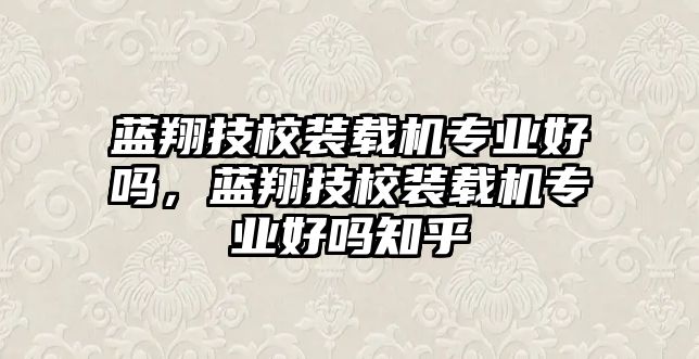 藍(lán)翔技校裝載機(jī)專業(yè)好嗎，藍(lán)翔技校裝載機(jī)專業(yè)好嗎知乎