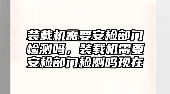 裝載機需要安檢部門檢測嗎，裝載機需要安檢部門檢測嗎現(xiàn)在