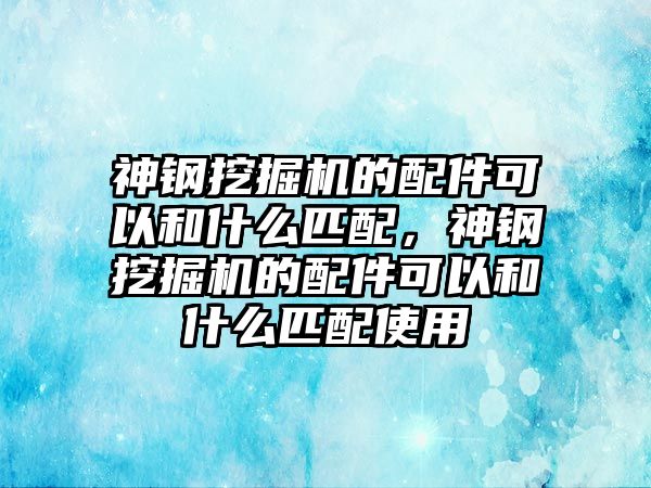 神鋼挖掘機(jī)的配件可以和什么匹配，神鋼挖掘機(jī)的配件可以和什么匹配使用