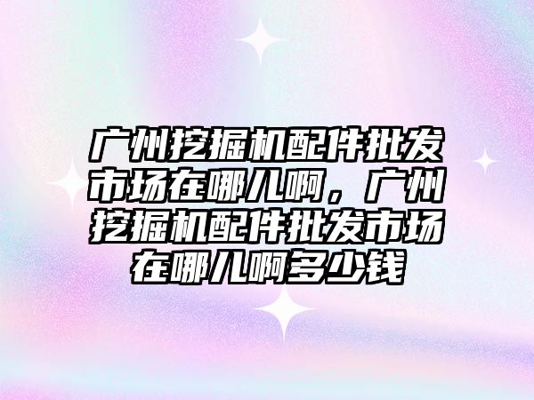 廣州挖掘機配件批發(fā)市場在哪兒啊，廣州挖掘機配件批發(fā)市場在哪兒啊多少錢