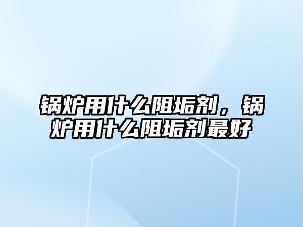 鍋爐用什么阻垢劑，鍋爐用什么阻垢劑最好