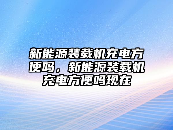 新能源裝載機(jī)充電方便嗎，新能源裝載機(jī)充電方便嗎現(xiàn)在