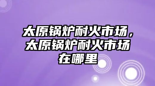 太原鍋爐耐火市場，太原鍋爐耐火市場在哪里