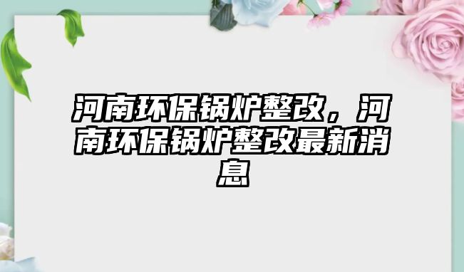 河南環(huán)保鍋爐整改，河南環(huán)保鍋爐整改最新消息