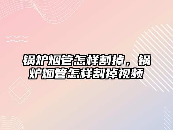 鍋爐煙管怎樣割掉，鍋爐煙管怎樣割掉視頻