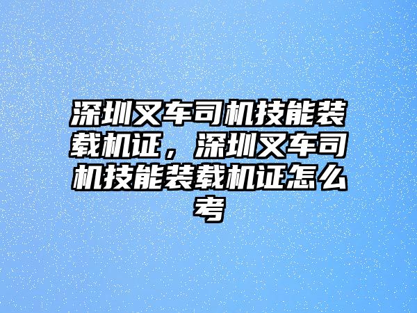 深圳叉車司機技能裝載機證，深圳叉車司機技能裝載機證怎么考