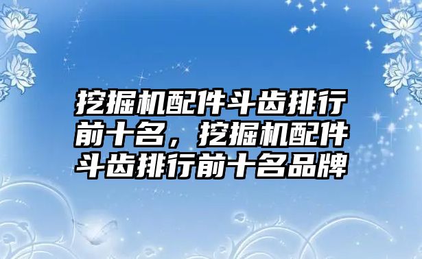 挖掘機配件斗齒排行前十名，挖掘機配件斗齒排行前十名品牌