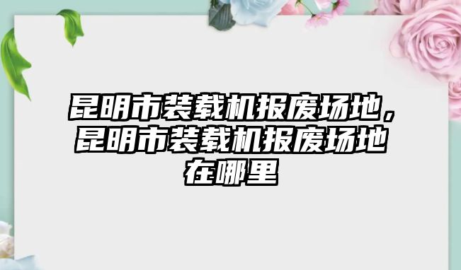 昆明市裝載機(jī)報(bào)廢場(chǎng)地，昆明市裝載機(jī)報(bào)廢場(chǎng)地在哪里