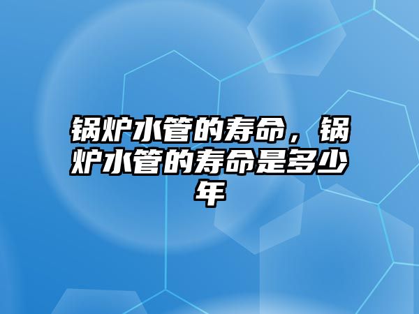 鍋爐水管的壽命，鍋爐水管的壽命是多少年