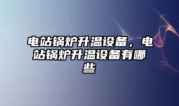 電站鍋爐升溫設備，電站鍋爐升溫設備有哪些