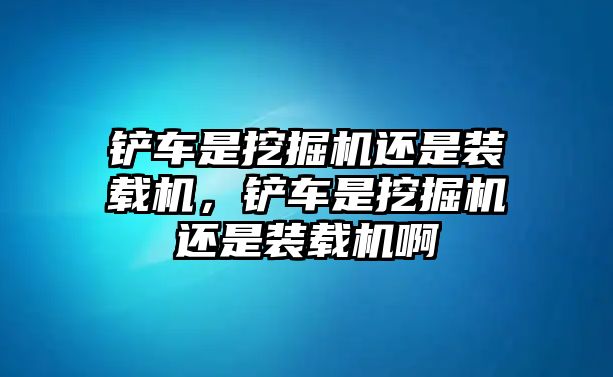 鏟車是挖掘機還是裝載機，鏟車是挖掘機還是裝載機啊