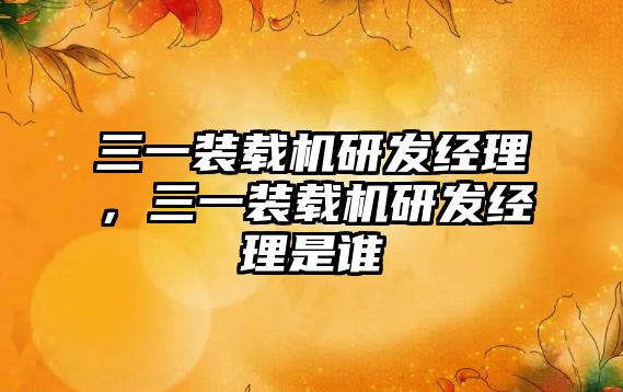 三一裝載機(jī)研發(fā)經(jīng)理，三一裝載機(jī)研發(fā)經(jīng)理是誰