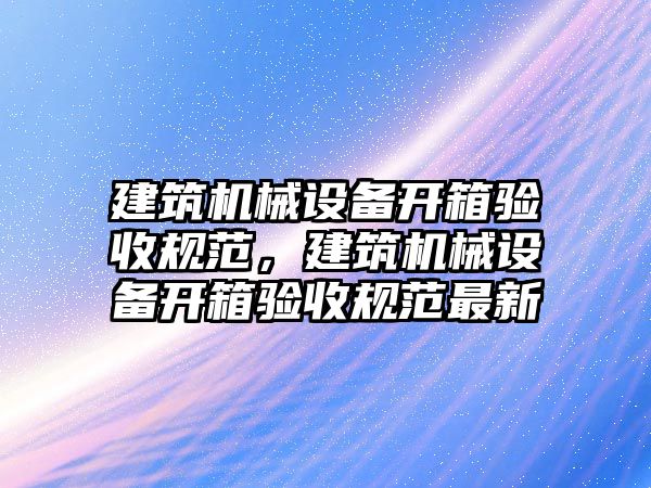 建筑機(jī)械設(shè)備開箱驗(yàn)收規(guī)范，建筑機(jī)械設(shè)備開箱驗(yàn)收規(guī)范最新