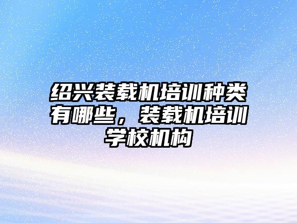 紹興裝載機培訓種類有哪些，裝載機培訓學校機構(gòu)