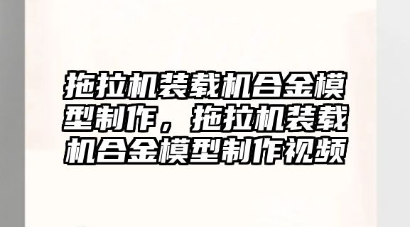 拖拉機(jī)裝載機(jī)合金模型制作，拖拉機(jī)裝載機(jī)合金模型制作視頻