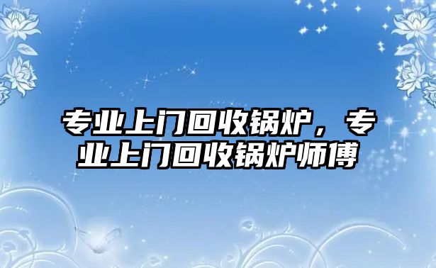 專業(yè)上門回收鍋爐，專業(yè)上門回收鍋爐師傅