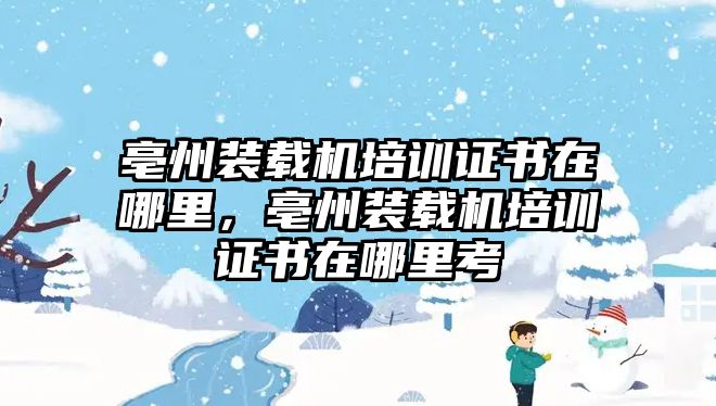 亳州裝載機(jī)培訓(xùn)證書(shū)在哪里，亳州裝載機(jī)培訓(xùn)證書(shū)在哪里考