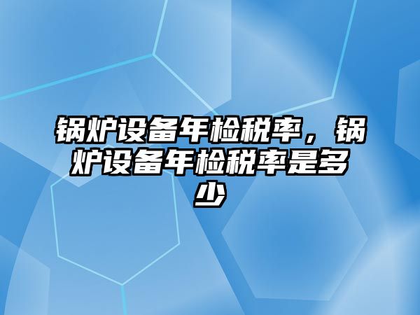 鍋爐設(shè)備年檢稅率，鍋爐設(shè)備年檢稅率是多少