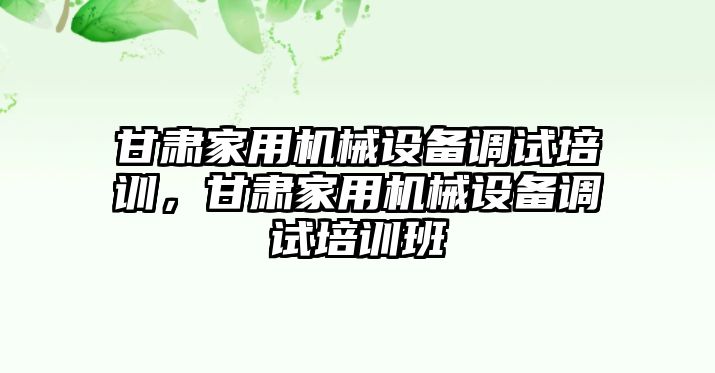 甘肅家用機械設備調試培訓，甘肅家用機械設備調試培訓班