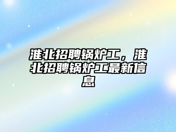 淮北招聘鍋爐工，淮北招聘鍋爐工最新信息