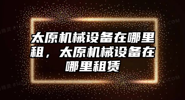 太原機械設(shè)備在哪里租，太原機械設(shè)備在哪里租賃