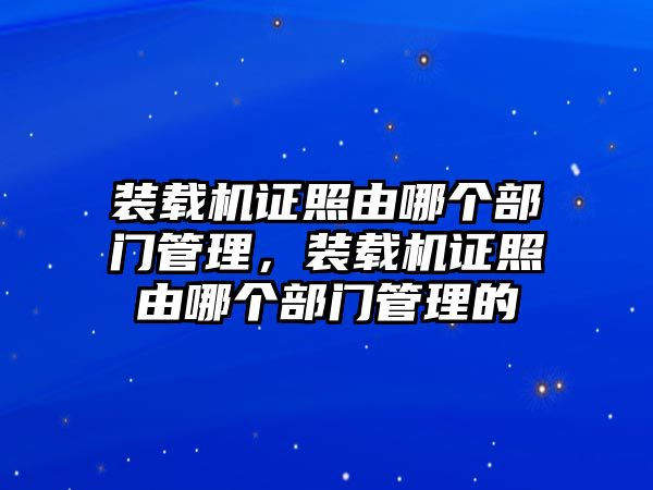 裝載機(jī)證照由哪個(gè)部門管理，裝載機(jī)證照由哪個(gè)部門管理的