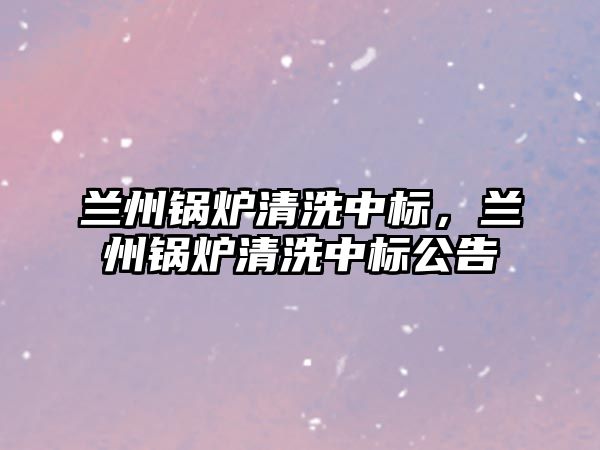 蘭州鍋爐清洗中標，蘭州鍋爐清洗中標公告