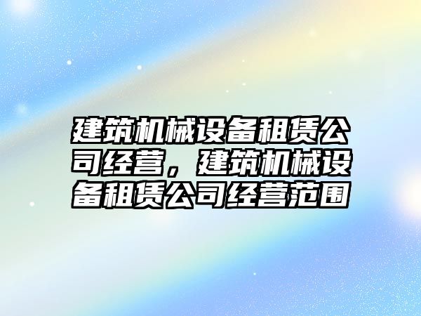 建筑機械設(shè)備租賃公司經(jīng)營，建筑機械設(shè)備租賃公司經(jīng)營范圍