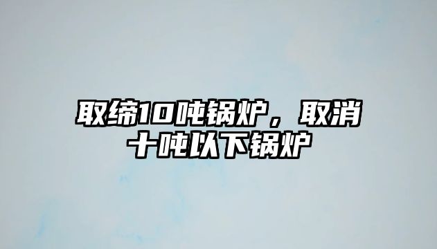 取締10噸鍋爐，取消十噸以下鍋爐