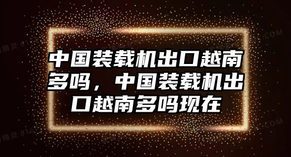 中國裝載機出口越南多嗎，中國裝載機出口越南多嗎現(xiàn)在