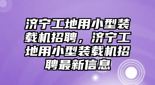 濟寧工地用小型裝載機招聘，濟寧工地用小型裝載機招聘最新信息