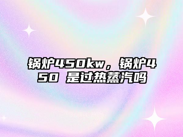 鍋爐450kw，鍋爐450℃是過(guò)熱蒸汽嗎