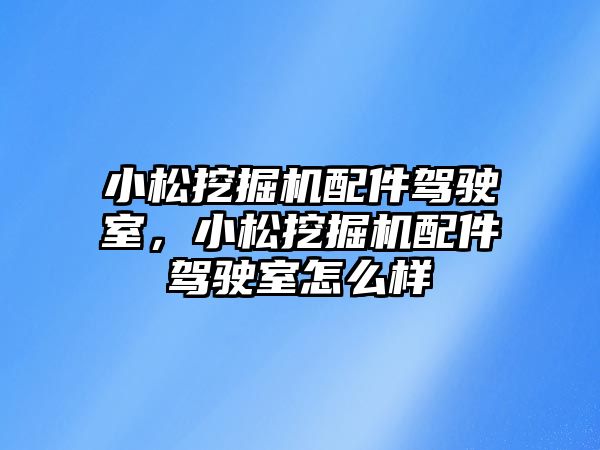 小松挖掘機配件駕駛室，小松挖掘機配件駕駛室怎么樣