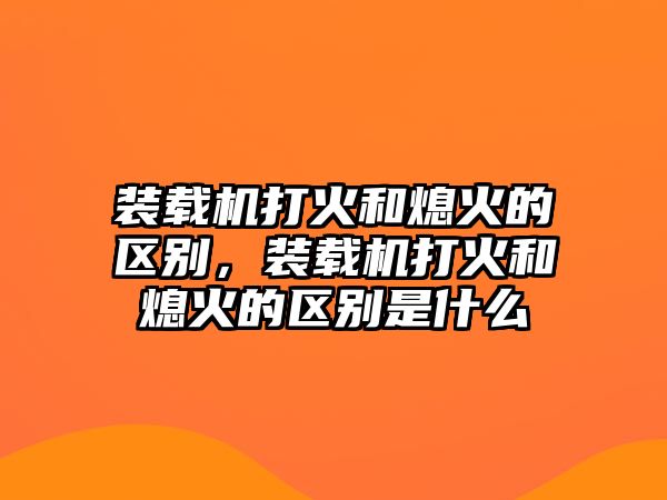 裝載機(jī)打火和熄火的區(qū)別，裝載機(jī)打火和熄火的區(qū)別是什么