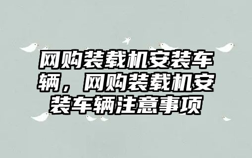 網(wǎng)購裝載機安裝車輛，網(wǎng)購裝載機安裝車輛注意事項