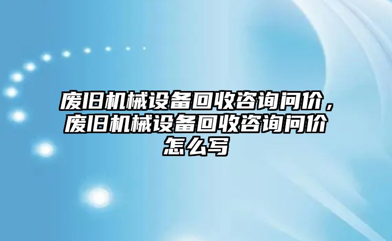 廢舊機(jī)械設(shè)備回收咨詢問(wèn)價(jià)，廢舊機(jī)械設(shè)備回收咨詢問(wèn)價(jià)怎么寫(xiě)