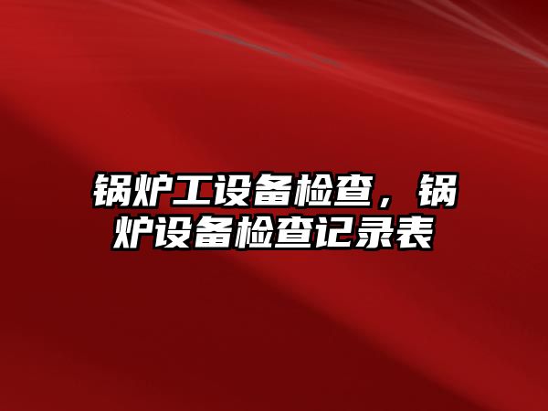 鍋爐工設(shè)備檢查，鍋爐設(shè)備檢查記錄表