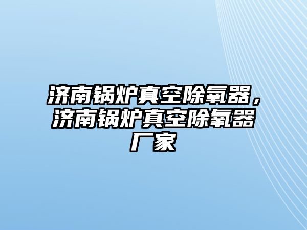 濟(jì)南鍋爐真空除氧器，濟(jì)南鍋爐真空除氧器廠家