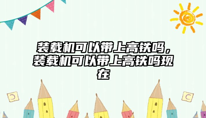 裝載機(jī)可以帶上高鐵嗎，裝載機(jī)可以帶上高鐵嗎現(xiàn)在