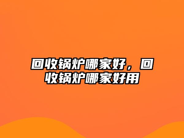 回收鍋爐哪家好，回收鍋爐哪家好用