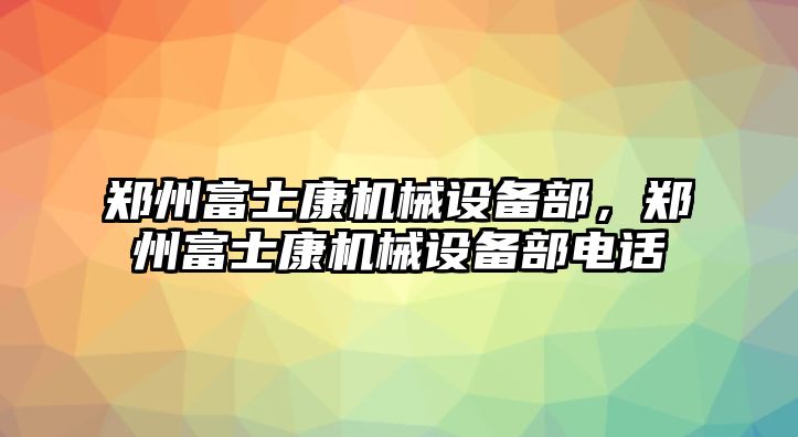 鄭州富士康機(jī)械設(shè)備部，鄭州富士康機(jī)械設(shè)備部電話