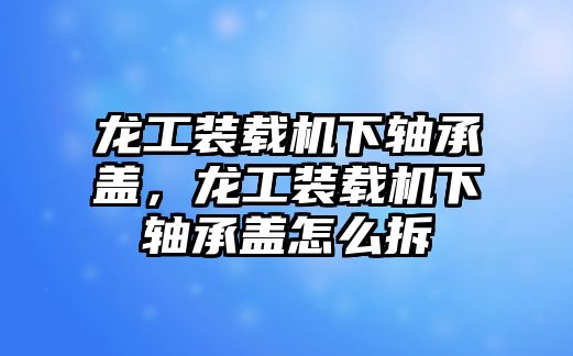 龍工裝載機(jī)下軸承蓋，龍工裝載機(jī)下軸承蓋怎么拆