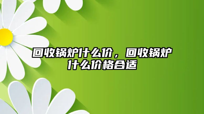 回收鍋爐什么價，回收鍋爐什么價格合適